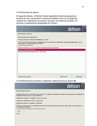 13 
12. Particionado de discos. 
El segundo método, «Partición /home/ separada» divide la jerarquía de archivos en dos: una partición contiene el sistema Linux (/) y la segunda contiene los «directorios de usuario» (es decir, los datos de usuarios, en archivos y subdirectorios disponibles en /home/). 
13. Confirmamos los cambios a realizarse, seleccionamos la opción SI.  
