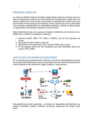 3 
PROBLEMA A RESOLVER: 
La empresa XXXXX después de haber implementado todos los servicios de red y tener los dispositivos activos de red funcionando correctamente, desea tener un estricto sistema de control, donde pueda hacer un seguimiento al tráfico de la red, del inventario de los equipos de la empresa, de los usuarios de la red y del acceso a los servicios implementados en actividades anteriores, también se desea hacer un seguimiento a los Routers, Switches y Access Points. 
Debe implementar junto con su grupo de trabajo la plataforma de monitoreo de su preferencia, y realizar los siguiente monitoreos. 
1. Servicios DHCP, DNS, FTP, WEB u OTROS. Uno de los protocolos de correo. 
2. Monitorear el tráfico interno de la red. 
3. Monitorear en los servidores, CPU, memoria RAM, discos duros. 
4. En los equipos activos de red monitorear que esté encendido, tráfico por puerto, CPU y RAM. 
¿QUÉ ES UNA PLATAFORMA DE MONITOREO? 
Es un sistema que constantemente monitoriza una red de computadoras en busca de componentes defectuosos o lentos, para luego informar a los administradores de redes mediante correo electrónico, pager (beeper) u otras alarmas. 
Esta plataforma permite supervisar y controlar los dispositivos administrados; se pueden monitorear routeres, switches, servidores, estaciones de trabajo; entre otros.  