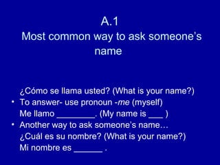 A.1
  Most common way to ask someone’s
              name


  ¿Cómo se llama usted? (What is your name?)
• To answer- use pronoun -me (myself)
  Me llamo ________. (My name is ___ )
• Another way to ask someone’s name…
  ¿Cuál es su nombre? (What is your name?)
  Mi nombre es ______ .
 