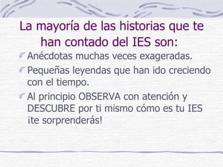 La mayoría de las historias que te
   han contado del IES son:
 Anécdotas muchas veces exageradas.
 Pequeñas leyendas que han ido creciendo
 con el tiempo.
 Al principio OBSERVA con atención y
 DESCUBRE por ti mismo cómo es tu IES
 ¡te sorprenderás!
 