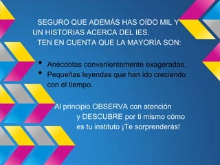 SEGURO QUE ADEMÁS HAS OÍDO MIL Y
UN HISTORIAS ACERCA DEL IES.
 TEN EN CUENTA QUE LA MAYORÍA SON:

 •   Anécdotas convenientemente exageradas.
 •   Pequeñas leyendas que han ido creciendo
     con el tiempo.

       Al principio OBSERVA con atención
              y DESCUBRE por ti mismo cómo
              es tu instituto ¡Te sorprenderás!
 