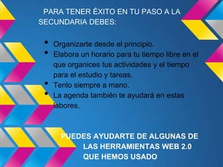 PARA TENER ÉXITO EN TU PASO A LA
SECUNDARIA DEBES:

 •   Organizarte desde el principio.
 •   Elabora un horario para tu tiempo libre en el
     que organices tus actividades y el tiempo
     para el estudio y tareas.
 •   Tenlo siempre a mano.
 •   La agenda también te ayudará en estas
     labores.



       PUEDES AYUDARTE DE ALGUNAS DE
           LAS HERRAMIENTAS WEB 2.0
           QUE HEMOS USADO
 