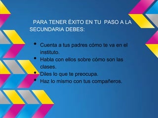 PARA TENER ÉXITO EN TU PASO A LA
SECUNDARIA DEBES:

 •   Cuenta a tus padres cómo te va en el
     instituto.
 •   Habla con ellos sobre cómo son las
     clases.
 •   Diles lo que te preocupa.
 •   Haz lo mismo con tus compañeros.
 