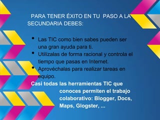 PARA TENER ÉXITO EN TU PASO A LA
SECUNDARIA DEBES:

 • Las TIC como bien sabes pueden ser
   una gran ayuda para ti.
 • Utilízalas de forma racional y controla el
   tiempo que pasas en Internet.
 • Aprovéchalas para realizar tareas en
   equipo.
 Casi todas las herramientas TIC que
             conoces permiten el trabajo
             colaborativo: Blogger, Docs,
             Maps, Glogster, ...
 