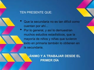 TEN PRESENTE QUE:

•   Que la secundaria no es tan difícil como
    cuentan por ahí...
•   Por lo general, y así lo demuestran
    muchos estudios estadísticos, que la
    mayoría de niños y niñas que tuvieron
    éxito en primaria también lo obtienen en
    la secundaria.

       ¡ÁNIMO Y A TRABAJAR DESDE EL
              PRIMER DÍA
 