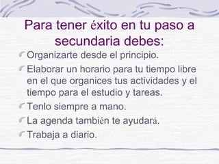 Para tener éxito en tu paso a
secundaria debes:
Organizarte desde el principio.
Elaborar un horario para tu tiempo libre
en el que organices tus actividades y el
tiempo para el estudio y tareas.
Tenlo siempre a mano.
La agenda también te ayudará.
Trabaja a diario.
 