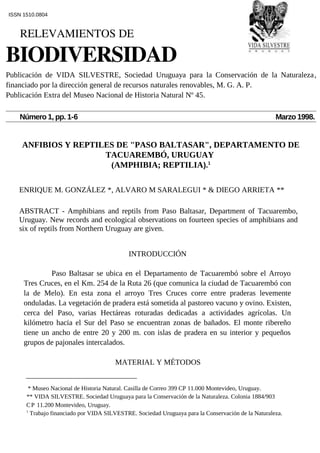 ANFIBIOS Y REPTILES DE "PASO BALTASAR", DEPARTAMENTO DE
TACUAREMBÓ, URUGUAY
(AMPHIBIA; REPTILIA).1
ENRIQUE M. GONZÁLEZ *, ALVARO M SARALEGUI * & DIEGO ARRIETA **
ABSTRACT - Amphibians and reptils from Paso Baltasar, Department of Tacuarembo,
Uruguay. New records and ecological observations on fourteen species of amphibians and
six of reptils from Northern Uruguay are given.
INTRODUCCIÓN
Paso Baltasar se ubica en el Departamento de Tacuarembó sobre el Arroyo
Tres Cruces, en el Km. 254 de la Ruta 26 (que comunica la ciudad de Tacuarembó con
la de Melo). En esta zona el arroyo Tres Cruces corre entre praderas levemente
onduladas. La vegetación de pradera está sometida al pastoreo vacuno y ovino. Existen,
cerca del Paso, varias Hectáreas roturadas dedicadas a actividades agrícolas. Un
kilómetro hacia el Sur del Paso se encuentran zonas de bañados. El monte ribereño
tiene un ancho de entre 20 y 200 m. con islas de pradera en su interior y pequeños
grupos de pajonales intercalados.
MATERIAL Y MÉTODOS
* Museo Nacional de Historia Natural. Casilla de Correo 399 CP 11.000 Montevideo, Uruguay.
** VIDA SILVESTRE. Sociedad Uruguaya para la Conservación de la Naturaleza. Colonia 1884/903
CP 11.200 Montevideo, Uruguay.
1
Trabajo financiado por VIDA SILVESTRE. Sociedad Uruguaya para la Conservación de la Naturaleza.
ISSN 1510.0804
    RELEVAMIENTOS DE
BIODIVERSIDAD  
Publicación de VIDA SILVESTRE, Sociedad Uruguaya para la Conservación de la Naturaleza,
financiado por la dirección general de recursos naturales renovables, M. G. A. P.
Publicación Extra del Museo Nacional de Historia Natural Nº 45.
Número 1, pp. 1-6 Marzo 1998.
 