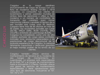 Cargolux es la mayor aerolínea
exclusivamente de carga de Europa con una
flota de modernos Boeing 747-400 y 747-8
cargueros. La compañía fue cliente de
lanzamiento y primer operador mundial de
ambos tipos de aeronaves y utiliza su flota
moderna y un número de contratistas de
transporte por carretera para mover
mercancías valiosas y sensibles al tiempo de su
red mundial que cubre unos 90 destinos.
Cargolux tiene más de 85 oficinas en más de
50 países. Sus accionistas actuales son Luxair
(35,1%), HNCA (35%), BCEE (10,91%), SNCI
(10,67%) y el Estado de Luxemburgo (8,32%).
Cargolux ha consolidado como una de alta
calidad, portador de carga aérea confiable.
Animales vivos, productos perecederos o de
prestaciones de carga descomunal de la
probada experiencia de Cargolux. Su personal
altamente capacitado y dedicado garantiza
el mejor manejo posible de los envíos de sus
clientes.
Cargolux también ofrece servicios de
mantenimiento de terceros en su moderna de
dos hangar de mantenimiento en
Luxemburgo. La empresa está especializada
en la línea 747 y el hangar de mantenimiento
hasta e incluyendo C-Checks. También ofrece
una gama de servicios de mantenimiento
especializados y tiene aprobaciones para
otros tipos de aeronaves, incluyendo el 737,
757, 767 y 777.
 