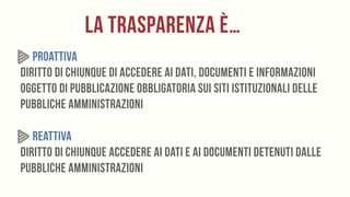 LA TRASPARENZA È…
PROATTIVA 
Diritto di chiunque di accedere ai dati, documenti e informazioni
oggetto di pubblicazione obbligatoria sui siti istituzionali delle
pubbliche amministrazioni
REATTIVA 
Diritto di chiunque accedere ai dati e ai documenti detenuti dalle
pubbliche amministrazioni
 