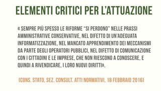 elementi critici per l’attuazione
« sempre più spesso le riforme “si perdono” nelle prassi
amministrative conservative, nel difetto di un’adeguata
informatizzazione, nel mancato apprendimento dei meccanismi
da parte degli operatori pubblici, nel difetto di comunicazione
con i cittadini e le imprese, che non riescono a conoscere, e
quindi a rivendicare, i loro nuovi diritti».
(Cons. Stato, Sez. Consult. Atti normativi, 18 febbraio 2016)
 