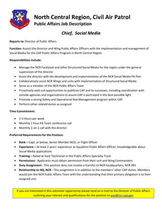 North Central Region, Civil Air Patrol
                    Public Affairs Job Description
                                           Chief, Social Media
Reports to: Director of Public Affairs

Function: Assists the Director and Wing Public Affairs Officers with the implementation and management of
Social Media for the CAP Public Affairs Program in North Central Region

Responsibilities include:

   •    Manage the NCR Facebook and other Structured Social Media for the region under the general
        supervision of the director
   •    Assist the director with the development and implementation of the NCR Social Media PA Plan
   •    Collaboratively assist NCR Wings and units with implementation of Structured Social Media
   •    Serve as a member of the NCR Public Affairs Team
   •    Proactively seek out opportunities to publicize CAP and its successes, including coordination with
        outside agencies and organizations to assure CAP is portrayed in the best possible light
   •    Promote a strong Safety and Operational Risk Management program within CAP
   •    Perform other related duties as assigned

Time Commitment:

   •    2-3 Hours per week
   •    Monthly 1 hour PA Team conference call
   •    Monthly 1-on-1 call with the director

Preferred Requirements for the Position:

   •    Rank – Capt. or below, Senior Member NCO, or Flight Officer
   •    Experience – At least 2 years’ experience as Squadron Public Affairs Officer, knowledgeable about
        Social Media applications
   •    Training – Rated at least Technician in the Public Affairs Specialty Track
   •    Permissions - Applicants must obtain permission from their unit and Wing Commanders
   •    Duty Assignment - This position does not involve a transfer to NCR headquarters, NCR-001
   •    Relationship to HQ, NCR - This assignment is in addition to the members’ other CAP duties. Members
        would join the NCR Public Affairs Team with the understanding that their primary obligation is to their
        assigned unit.


       If you are interested in this volunteer opportunity please send an e-mail to the Director of Public Affairs
                     outlining your interest and qualifications for the position to pao@ncr.cap.gov
 