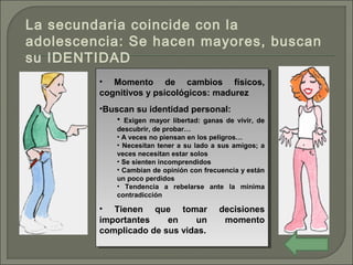 • Momento de cambios físicos,
cognitivos y psicológicos: madurez
•Buscan su identidad personal:
• Exigen mayor libertad: ganas de vivir, de
descubrir, de probar…
• A veces no piensan en los peligros…
• Necesitan tener a su lado a sus amigos; a
veces necesitan estar solos
• Se sienten incomprendidos
• Cambian de opinión con frecuencia y están
un poco perdidos
• Tendencia a rebelarse ante la mínima
contradicción
• Tienen que tomar decisiones
importantes en un momento
complicado de sus vidas.
• Momento de cambios físicos,
cognitivos y psicológicos: madurez
•Buscan su identidad personal:
• Exigen mayor libertad: ganas de vivir, de
descubrir, de probar…
• A veces no piensan en los peligros…
• Necesitan tener a su lado a sus amigos; a
veces necesitan estar solos
• Se sienten incomprendidos
• Cambian de opinión con frecuencia y están
un poco perdidos
• Tendencia a rebelarse ante la mínima
contradicción
• Tienen que tomar decisiones
importantes en un momento
complicado de sus vidas.
La secundaria coincide con la
adolescencia: Se hacen mayores, buscan
su IDENTIDAD
 