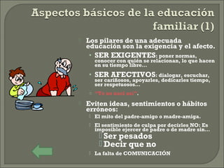  Los pilares de una adecuada
educación son la exigencia y el afecto.
• SER EXIGENTES: poner normas,
conocer con quién se relacionan, lo que hacen
en su tiempo libre…
• SER AFECTIVOS: dialogar, escuchar,
ser cariñosos, apoyarles, dedicarles tiempo,
ser respetuosos…
o “Yo no nací así”.
 Eviten ideas, sentimientos o hábitos
erróneos:
 El mito del padre-amigo o madre-amiga.
 El sentimiento de culpa por decirles NO: Es
imposible ejercer de padre o de madre sin…
 Ser pesados
 Decir que no
 La falta de COMUNICACIÓN
 