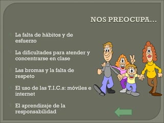  La falta de hábitos y de
esfuerzo
 La dificultades para atender y
concentrarse en clase
 Las bromas y la falta de
respeto
 El uso de las T.I.C.s: móviles e
internet
 El aprendizaje de la
responsabilidad
 