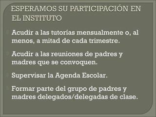  Acudir a las tutorías mensualmente o, al
menos, a mitad de cada trimestre.
 Acudir a las reuniones de padres y
madres que se convoquen.
 Supervisar la Agenda Escolar.
 Formar parte del grupo de padres y
madres delegados/delegadas de clase.
 
