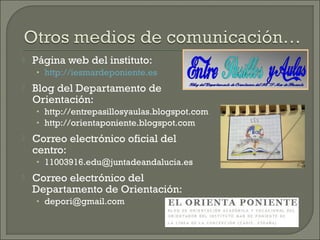  Página web del instituto:
• http://iesmardeponiente.es
 Blog del Departamento de
Orientación:
• http://entrepasillosyaulas.blogspot.com
• http://orientaponiente.blogspot.com
 Correo electrónico oficial del
centro:
• 11003916.edu@juntadeandalucia.es
 Correo electrónico del
Departamento de Orientación:
• depori@gmail.com
 