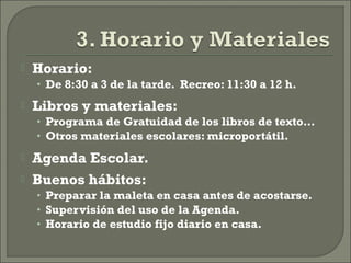  Horario:
• De 8:30 a 3 de la tarde. Recreo: 11:30 a 12 h.
 Libros y materiales:
• Programa de Gratuidad de los libros de texto…
• Otros materiales escolares: microportátil.
 Agenda Escolar.
 Buenos hábitos:
• Preparar la maleta en casa antes de acostarse.
• Supervisión del uso de la Agenda.
• Horario de estudio fijo diario en casa.
 