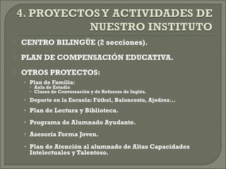  CENTRO BILINGÜE (2 secciones).
 PLAN DE COMPENSACIÓN EDUCATIVA.
 OTROS PROYECTOS:
• Plan de Familia:
• Aula de Estudio
• Clases de Conversación y de Refuerzo de Inglés.
• Deporte en la Escuela: Fútbol, Baloncesto, Ajedrez…
• Plan de Lectura y Biblioteca.
• Programa de Alumnado Ayudante.
• Asesoría Forma Joven.
• Plan de Atención al alumnado de Altas Capacidades
Intelectuales y Talentoso.
 