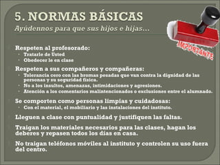  Respeten al profesorado:
• Tratarle de Usted
• Obedecer le en clase
 Respeten a sus compañeros y compañeras:
• Tolerancia cero con las bromas pesadas que van contra la dignidad de las
personas y su seguridad física.
• No a los insultos, amenazas, intimidaciones y agresiones.
• Atención a los comentarios malintencionados o exclusiones entre el alumnado.
 Se comporten como personas limpias y cuidadosas:
• Con el material, el mobiliario y las instalaciones del instituto.
 Lleguen a clase con puntualidad y justifiquen las faltas.
 Traigan los materiales necesarios para las clases, hagan los
deberes y repasen todos los días en casa.
 No traigan teléfonos móviles al instituto y controlen su uso fuera
del centro.
 