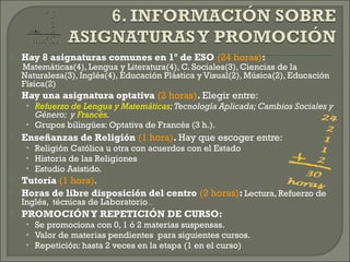  Hay 8 asignaturas comunes en 1º de ESO (24 horas):
Matemáticas(4), Lengua y Literatura(4), C. Sociales(3), Ciencias de la
Naturaleza(3), Inglés(4), Educación Plástica y Visual(2), Música(2), Educación
Física(2)
 Hay una asignatura optativa (2 horas). Elegir entre:
• Refuerzo de Lengua y Matemáticas;Tecnología Aplicada; Cambios Sociales y
Género; y Francés.
• Grupos bilingües: Optativa de Francés (3 h.).
 Enseñanzas de Religión (1 hora). Hay que escoger entre:
• Religión Católica u otra con acuerdos con el Estado
• Historia de las Religiones
• Estudio Asistido.
 Tutoría (1 hora).
 Horas de libre disposición del centro (2 horas): Lectura, Refuerzo de
Inglés, técnicas de Laboratorio…
 PROMOCIÓNY REPETICIÓN DE CURSO:
• Se promociona con 0, 1 ó 2 materias suspensas.
• Valor de materias pendientes para siguientes cursos.
• Repetición: hasta 2 veces en la etapa (1 en el curso)
 