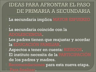  La secundaria implica MAYOR ESFUERZO
.
 La secundaria coincide con la
ADOLESCENCIA.
 Los padres tienen que reajustar y acordar
la EDUCACIÓN FAMILIAR.
 Aspectos a tener en cuenta: RIESGOS.
 El instituto necesita de la PARTICIPACIÓN
de los padres y madres.
 Recomendaciones para esta nueva etapa.
 Para finalizar.
 