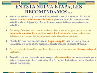 EN ESTA NUEVA ETAPA, LES
RECOMENDAMOS…
Mantener contacto y colaboración periódica con los tutores. Acudir al
menos una vez al trimestre a la tutoría para conocer la marcha en los
estudios de su hijo o hija. Tener buenas expectativas respecto a sus
estudios.
Para el próximo curso, vuestra hija o hijo ha de tener por las tardes un
horario de estudio fijo y dedicar entre 1 y 2 horas diarias a realizar los
deberes y a repasar las asignaturas seis días de la semana.
El estudio hay que hacerlo en un lugar tranquilo, sin música y con la
televisión o el ordenador apagado para favorecer la concentración.
Es importante también que los chicos y chicas vengan desayunados al
instituto.
También, es conveniente que vengan descansados, se recomienda para
estas edades que duerman entre 8 y 9 horas. Así estarán más atentos y
menos cansados.
 