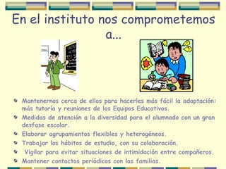 En el instituto nos comprometemos
a...
Mantenernos cerca de ellos para hacerles más fácil la adaptación:
más tutoría y reuniones de los Equipos Educativos.
Medidas de atención a la diversidad para el alumnado con un gran
desfase escolar.
Elaborar agrupamientos flexibles y heterogéneos.
Trabajar los hábitos de estudio, con su colaboración.
Vigilar para evitar situaciones de intimidación entre compañeros.
Mantener contactos periódicos con las familias.
 