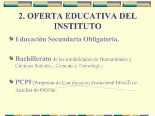 2. OFERTA EDUCATIVA DEL
INSTITUTO
Educación Secundaria Obligatoria.
Bachillerato de las modalidades de Humanidades y
Ciencias Sociales, Ciencias y Tecnología.
PCPI (Programa de Cualificación Profesional Inicial) de
Auxiliar de Oficina.
 