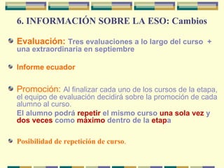 6. INFORMACIÓN SOBRE LA ESO: Cambios
Evaluación: Tres evaluaciones a lo largo del curso +
una extraordinaria en septiembre
Informe ecuador
Promoción: Al finalizar cada uno de los cursos de la etapa,
el equipo de evaluación decidirá sobre la promoción de cada
alumno al curso.
El alumno podrá repetir el mismo curso una sola vez y
dos veces como máximo dentro de la etapa
Posibilidad de repetición de curso.
 