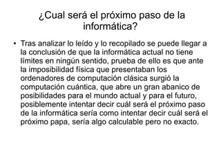 ¿Cual será el próximo paso de la
informática?
● Tras analizar lo leído y lo recopilado se puede llegar a
la conclusión de que la informática actual no tiene
límites en ningún sentido, prueba de ello es que ante
la imposibilidad física que presentaban los
ordenadores de computación clásica surgió la
computación cuántica, que abre un gran abanico de
posibilidades para el mundo actual y para el futuro,
posiblemente intentar decir cuál será el próximo paso
de la informática sería como intentar decir cuál será el
próximo papa, sería algo calculable pero no exacto.
 