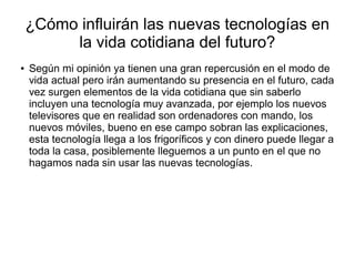 ¿Cómo influirán las nuevas tecnologías en
la vida cotidiana del futuro?
● Según mi opinión ya tienen una gran repercusión en el modo de
vida actual pero irán aumentando su presencia en el futuro, cada
vez surgen elementos de la vida cotidiana que sin saberlo
incluyen una tecnología muy avanzada, por ejemplo los nuevos
televisores que en realidad son ordenadores con mando, los
nuevos móviles, bueno en ese campo sobran las explicaciones,
esta tecnología llega a los frigoríficos y con dinero puede llegar a
toda la casa, posiblemente lleguemos a un punto en el que no
hagamos nada sin usar las nuevas tecnologías.
 
