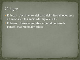 El lugar , obviamente, del paso del mitos al logos esta en Grecia, en los inicios del siglo VI a.C. El logos o filosofía impulsó  un modo nuevo de pensar, mas racional y crítico. 