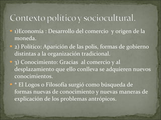 1)Economía : Desarrollo del comercio  y origen de la moneda. 2) Político: Aparición de las polis, formas de gobierno distintas a la organización tradicional. 3) Conocimiento: Gracias  al comercio y al desplazamiento que ello conlleva se adquieren nuevos conocimientos. * El Logos o Filosofía surgió como búsqueda de formas nuevas de conocimiento y nuevas maneras de explicación de los problemas antrópicos. 