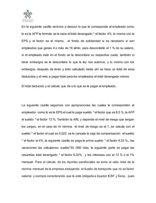 En la siguiente casilla venimos a deducir lo que le corresponde al empleado como
lo es la AFP la formula se le saca el total devengado * el factor 4%, lo mismo con la
EPS y el factor es el mismo, el fondo de solidaridad si es necesario si son
empleados que ganas 4 o más de 16 slmlv, para descontarle el 1 % de su salario,
si el empleado está en el fondo se le descontara su respectiva cuota, también si
tiene embargos se le descontara lo que la ley nos autorice, y lo mismo con los
embargos, después de tener y todo calculado hasta ahí se hace un total de esos
deducidos y el neto a pagar total para los empleados el total devengado menos
El total deducido y el cálculo que de s lo que se le pagar al empleado.
La siguiente casilla seguimos con apropiaciones las cuales le corresponden al
empleador como lo es la EPS el cual lo paga sueldo * el factor que es 8,5 %, la AFP
el sueldo * el factor 12 %, También la ARL y depende el nivel de riesgo que tengan
los cargos, en el caso de mi nómina el nivel de riesgo es el 1, se calcula con el
sueldo * el factor el cual es 0,522, se le cancela la caja de compensación el sueldo
* el factor el 4%, la siguiente casilla se paga la prima sueldo * el factor 8.33 %,, las
vacaciones las calculamos sueldo*30 /360 días, la siguiente parte es pagar las
cesantías total devengado * el factor 8.33% , y los intereses con el 12 % o el 1%
mensual. Para el cálculo de los Aportes parafiscales se toma el valor total de la
nómina mensual de la empresa excluyendo el Auxilio de transporte que no es factor
salarial, y siempre considerando que la esté obligada a liquidar ICBF y Sena, pues
 