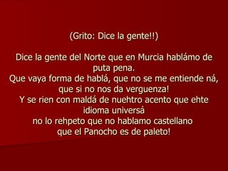 (Grito: Dice la gente!!) Dice la gente del Norte que en Murcia hablámo de puta pena. Que vaya forma de hablá, que no se me entiende ná, que si no nos da verguenza! Y se rien con maldá de nuehtro acento que ehte idioma universá no lo rehpeto que no hablamo castellano  que el Panocho es de paleto! 