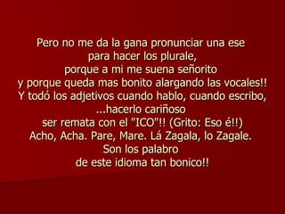 Pero no me da la gana pronunciar una ese  para hacer los plurale, porque a mi me suena señorito  y porque queda mas bonito alargando las vocales!! Y todó los adjetivos cuando hablo, cuando escribo, ...hacerlo cariñoso  ser remata con el "ICO"!! (Grito: Eso é!!) Acho, Acha. Pare, Mare. Lá Zagala, lo Zagale.  Son los palabro  de este idioma tan bonico!! 