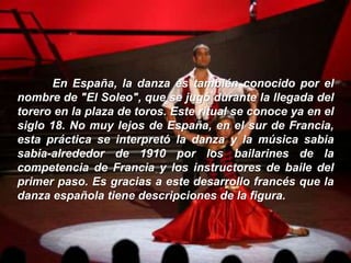 En España, la danza es también conocido por el
nombre de "El Soleo", que se jugó durante la llegada del
torero en la plaza de toros. Este ritual se conoce ya en el
siglo 18. No muy lejos de España, en el sur de Francia,
esta práctica se interpretó la danza y la música sabia
sabia-alrededor de 1910 por los bailarines de la
competencia de Francia y los instructores de baile del
primer paso. Es gracias a este desarrollo francés que la
danza española tiene descripciones de la figura.
 