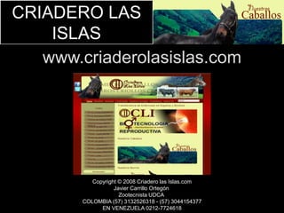 CRIADERO LAS 
ISLAS 
www.criaderolasislas.com 
Copyright © 2008 Criadero las Islas.com 
Javier Carrillo Ortegón 
Zootecnista UDCA 
COLOMBIA (57) 3132526318 - (57) 3044154377 
EN VENEZUELA 0212-7724618 
 