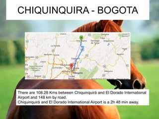CHIQUINQUIRA - BOGOTA 
There are 108.28 Kms between Chiquinquirá and El Dorado International 
Airport and 148 km by road. 
Chiquinquirá and El Dorado International Airport is a 2h 48 min away. 
 