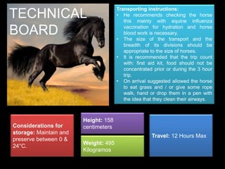 Transporting instructions: 
• He recommends checking the horse 
this mainly with equine influenza 
vaccination for hydration and horse 
blood work is necessary. 
• The size of the transport and the 
breadth of its divisions should be 
appropriate to the size of horses. 
• It is recommended that the trip count 
with: first aid kit, food should not be 
concentrated prior or during the 3 hour 
trip. 
• On arrival suggested allowed the horse 
to eat grass and / or give some rope 
walk, hand or drop them in a pen with 
the idea that they clean their airways. 
Considerations for 
storage: Maintain and 
preserve between 0 & 
24°C. 
Height: 158 
centimeters 
Weight: 495 
Kilogramos 
Travel: 12 Hours Max 
TECHNICAL 
BOARD 
 