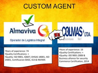 CUSTOM AGENT 
•Years of experience: 19 
•Quality Certifications: + 
•Quality: ISO 9001:2008 & 
Business alliance for security 
Commerce Certification, 2014 
•Years of experience: 74 
•Quality Certifications: + 
•Quality: ISO 9001, IQNET, OHSAS 18001, ISO 
14001, Certificacion BASC, ICA & INVIMA 
 
