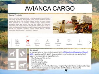 AVIANCA CARGO 
Live Animals 
Air transportation of live animals is subject to the IATA Live Animal Regulations Manual 
(LAR). regulations, which specify documentation, travel containers, and special labels 
required to ensure safe carriage of animals. 
• Main features of this service: 
• Boarding priority 
• Expedite ramp handling 
• Personalized handling 
• Transportation of animal handlers in our freighter flights (for horses and any other type 
of animal that requires to be transported in the Main Deck of the aircraft) 
 