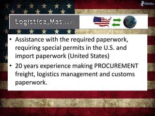 • Assistance with the required paperwork, 
requiring special permits in the U.S. and 
import paperwork (United States) 
• 20 years experience making PROCUREMENT 
freight, logistics management and customs 
paperwork. 
 