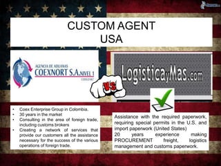 CUSTOM AGENT 
USA 
• Coex Enterprise Group in Colombia. 
• 30 years in the market 
• Consulting in the area of foreign trade, 
including customs brokers 
• Creating a network of services that 
provide our customers all the assistance 
necessary for the success of the various 
operations of foreign trade. 
Assistance with the required paperwork, 
requiring special permits in the U.S. and 
import paperwork (United States) 
20 years experience making 
PROCUREMENT freight, logistics 
management and customs paperwork. 
 