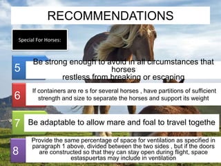 RECOMMENDATIONS 
Special For Horses: 
5 
6 
7 
8 
Be strong enough to avoid in all circumstances that 
horses 
restless from breaking or escaping 
If containers are re s for several horses , have partitions of sufficient 
strength and size to separate the horses and support its weight 
Be adaptable to allow mare and foal to travel togethe 
Provide the same percentage of space for ventilation as specified in 
paragraph 1 above, divided between the two sides , but if the doors 
are constructed so that they can stay open during flight, space 
estaspuertas may include in ventilation 
 