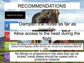 RECOMMENDATIONS 
Special For Horses: 
9 
10 
11 
12 
Dampen the noise as far as 
possible 
Allow access to the head during the 
flight 
Have slip ramps with ledges support for helmets and with a maximum 
incline of 25 degrees when the con te r ne do on a standard dolly 50 
cm; 
No fittings or projections in the area that can be 
kicked, metal plates should be coated with a 
protective material 
 