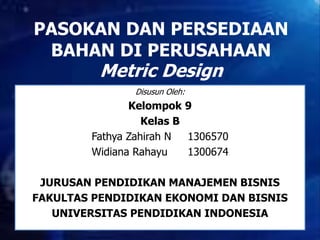 PASOKAN DAN PERSEDIAAN 
BAHAN DI PERUSAHAAN 
Metric Design 
Disusun Oleh: 
Kelompok 9 
Kelas B 
Fathya Zahirah N 1306570 
Widiana Rahayu 1300674 
JURUSAN PENDIDIKAN MANAJEMEN BISNIS 
FAKULTAS PENDIDIKAN EKONOMI DAN BISNIS 
UNIVERSITAS PENDIDIKAN INDONESIA 
 