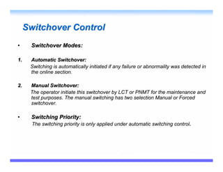 Switchover Control
•     Switchover Modes:

1.    Automatic Switchover:
      Switching is automatically initiated if any failure or abnormality was detected in
      the online section.

2.    Manual Switchover:
      The operator initiate this switchover by LCT or PNMT for the maintenance and
      test purposes. The manual switching has two selection Manual or Forced
      switchover.

•     Switching Priority:
       The switching priority is only applied under automatic switching control.
 