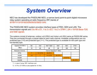 System Overview
NEC has developed the PASOLINK NEO, a narrow band point-to-point digital microwave
relay system operating at radio frequency (RF) bands of
6/7/8/11/13/15/18/23/26/28/32/38/52 GHz.
                                     GHz

The PASOLINK NEO system provides interface types of PDH, SDH and LAN. The
transmission signals are 5 to 48 x E1, 1 to 2 x E3, 1 to 2 x STM-1, 2/4 x 10/100 Base-T(X)
and GbE signals.

The systems consist of antennas, outdoor unit (ODU) and Indoor unit (IDU) same as PASOLINK series.
They are connected through a coaxial cable for each radio channel. Available configurations are non
protected type (1+0) and protected type (1+1). The protected type is available for twin-path type and
hot-standby type.
 