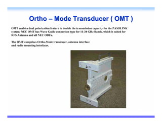 Ortho – Mode Transducer ( OMT )
OMT enables dual polarization feature to double the transmission capacity for the PASOLINK
system. NEC OMT has Wave Guide connection type for 11-38 GHz Bands, which is suited for
RFS Antenna and all NEC ODUs.

The OMT comprises Ortho-Mode transducer, antenna interface
and radio mounting interfaces.
 